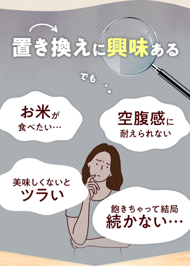 置き換えに興味ある!でも...お⽶が ⾷べたい…空腹感に 耐えられない...美味しくないと ツラい...飽きちゃって結局 続かない…
