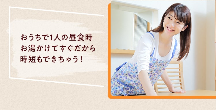 おうちで1⼈の昼⾷時 お湯かけてすぐだから 時短もできちゃう！