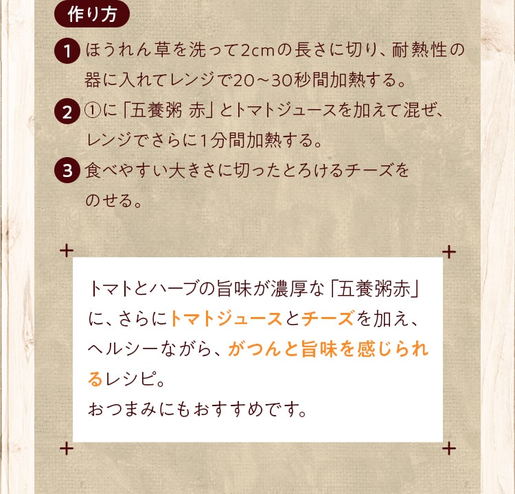 作り方_ほうれん草を洗って2cmの長さに切り、耐熱性の器に入れてレンジで20～30秒間加熱する。①に「五養粥 赤」とトマトジュースを加えて混ぜ、レンジでさらに１分間加熱する。食べやすい大きさに切ったとろけるチーズをのせる。