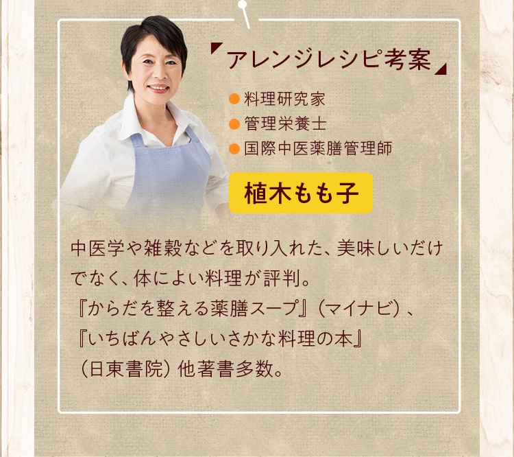 アレンジレシピ考案。料理研究家・管理栄養⼠・国際中医薬膳管理師。植⽊もも⼦さん_中医学や雑穀などを取り⼊れた、美味しいだけでなく、体によい料理が評判。『からだを整える薬膳スープ』（マイナビ）、『いちばんやさしいさかな料理の本』（⽇東書院）他著書多数。