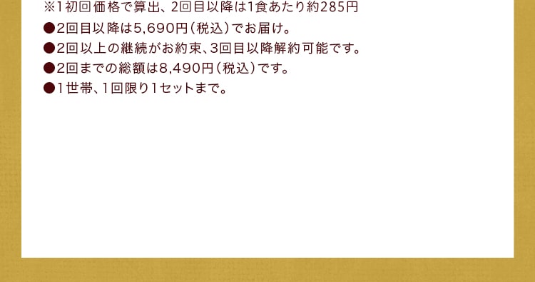 ※1初回価格で算出、2回⽬以降は1⾷あたり249円●2回目以降は4,980円（税込）でお届け。●2回以上の継続がお約束、3回目以降解約可能です。●2回までの総額は7,780円（税込）です。●1世帯、1回限り1セットまで。