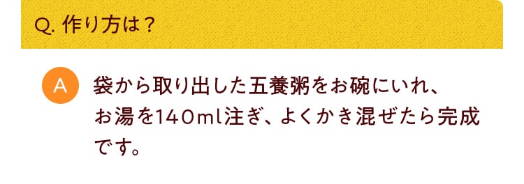 Q. 作り方は？袋から取り出した五養粥をお碗にいれ、お湯を140ml注ぎ、よくかき混ぜたら完成です。尚、熱湯のお取り扱いには充分ご注意ください