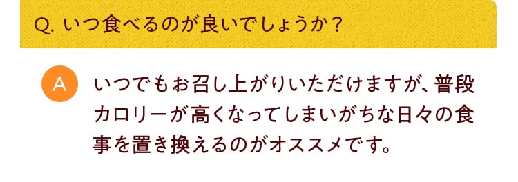 Q. いつ食べるのが良いでしょうか？いつでもお召し上がりいただけますが、普段カロリーが高くなってしまいがちな日々の食事を置き換えるのがオススメです。