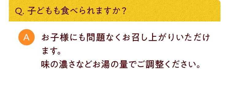 Q. 子どもも食べられますか？お子様にも問題なくお召し上がりいただけます。味の濃さなどお湯の量でご調整ください。