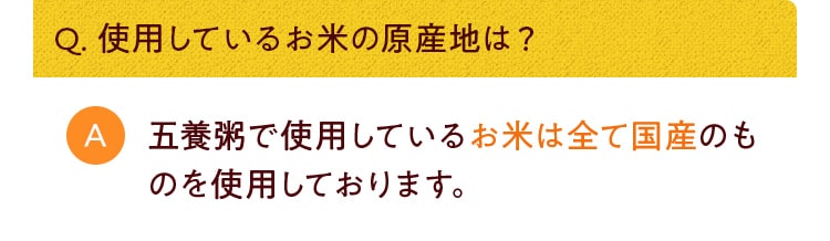 Q. 使用しているお米の原産地は？五養粥で使用しているお米は全て国産のものを使用しております。