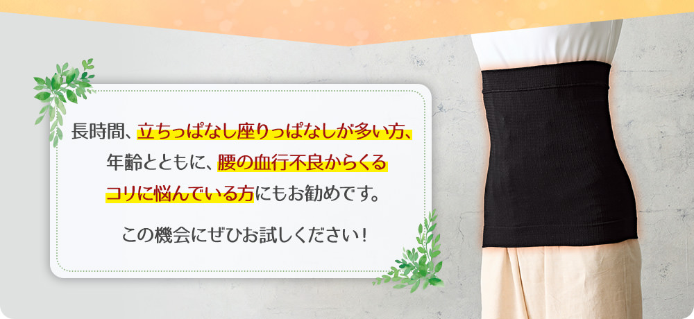 長時間、立ちっぱなし座りっぱなしが多い方、年齢とともに、腰の血行不良からくるコリに悩んでいる方にもお勧めです。